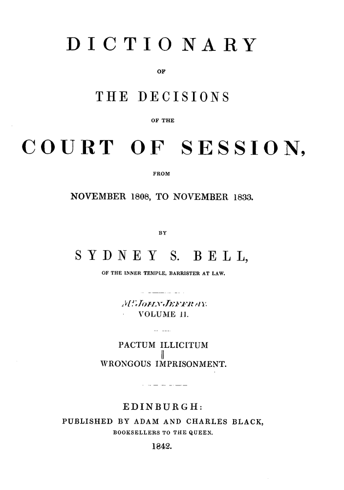 handle is hein.stair/ddcosen0002 and id is 1 raw text is: DI CTIO NARY
OF
THE DECISIONS
OF THE

COURT OF SESSION,
FROM
NOVEMBER 1808, TO NOVEMBER 1833.
BY

SYDNEY

S. BELL,

OF THE INNER TEMPLE, BARRISTER AT LAW.
VOLUME 11.
PACTUM ILLICITUM
II
WRONGOUS IMPRISONMENT.
EDINBURGH:
PUBLISHED BY ADAM AND CHARLES BLACK,
BOOKSELLERS TO THE QUEEN.

1842.


