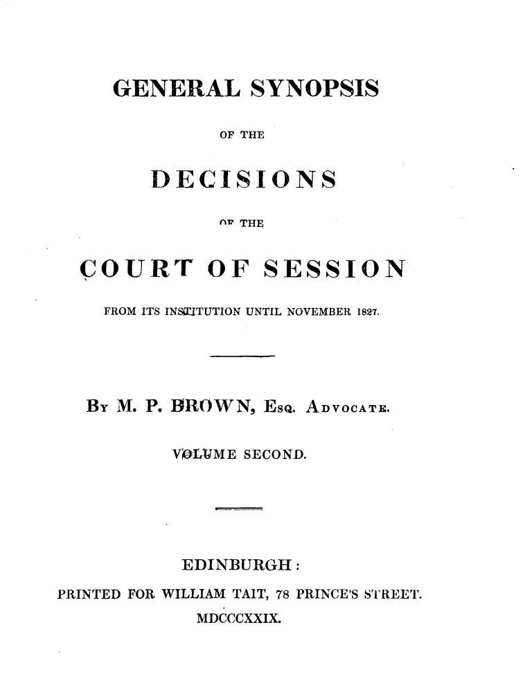 handle is hein.stair/gsyndcs0002 and id is 1 raw text is: 




GENERAL SYNOPSIS


         OF THE


   DECISIONS

         nv THE


  COURT OF SESSION

    FROM ITS INSTITUTION UNTIL NOVEMBER 1827.





  By M. P. BROWN, ESQ. ADVOCATE.


          VOLUME SECOND.






          EDINBURGH:

PRINTED FOR WILLIAM TAIT, 78 PRINCE'S STREET.


MDCCCXXIX.


