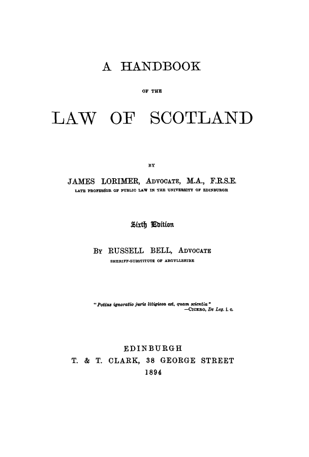 handle is hein.stair/halawsc0001 and id is 1 raw text is: A HANDBOOK
OF THE

LAW

OF SCOTLAND

BY

JAMES LORIMER, ADVOCATE, M.A., F.R.S.E.
LATE PROPESdOR OF PUBLIC LAW IN THE UNIVERSITY OF EDINBURGH
.%ixth Etition
By RUSSELL BELL, ADVOCATE
SHERIFF-SUBSTITUTE OF ARGYLLBHIRE
Potius ignoratio juris litigiosa eat, quam scientia
-CICERO, De Leg. i. c,
EDINBURGH
T. & T. CLARK, 38 GEORGE STREET
1894


