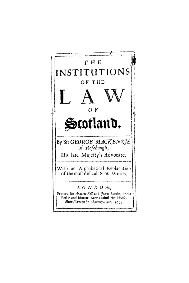 handle is hein.stair/insolscot0001 and id is 1 raw text is: INSTITUTIONS
OF THE-
LAW
0OF
By Sir GEORGE MACI(ENZJE
of Rofehaugh,
His late Majefly's Advocate,
With an Alphabetical Eyplanation
of the molt difficult Scots Words.
L O N D ON,
Printed for Andrew BeU and Jonaw Luntlev, at the
Peftlie and Mortar over againft the. Horc-
Shoe-Tavern in Cbancery-Lane. 1694,



