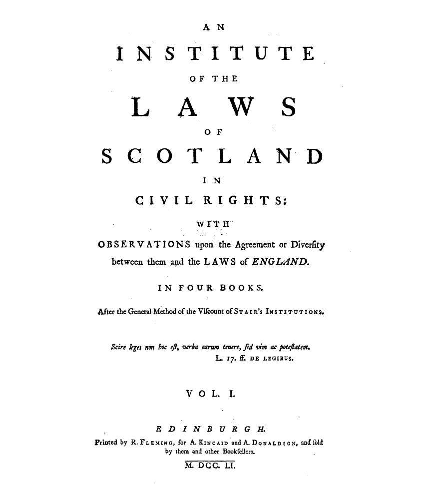 handle is hein.stair/instlwscv0001 and id is 1 raw text is: 

A N


INS


TITUTE


OF THE


L


A


w


S


                OF

SCOTLAND

                I N


CIVIL RIGHT


                w rT H

 OBSERVATIONS upon the Agreement or Diverfity

   between them apd the LAWS of ENGLAND.

          IN FOUR BOOKS.

After the General Method of the ViCount of S T A I R'S I N S T I T U T I0 N S-


   Scire kges non boc efl, verba earum tenere, fed vim ac poteftalex.
                   L. 17 if. DE LEGIBS.


              VOL. 1.


          EDINBURGH.
Prmted by R. F L E-HI NG, for A. KINCAID and A. DONALDSON, andfold
           by them and other Bookfellers.
              M. DCC. LI.


