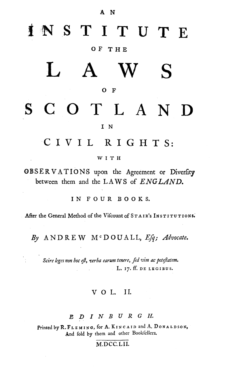 handle is hein.stair/instlwscv0002 and id is 1 raw text is: A N


tN


TITUTE


OF THE


L


A


w


S


O F


Sc


0


T


L


A


N


D


I N


VIL


RIGHTS:


WITH


OBSERVATIONS upon


the Agreement or Diverfity


between them and the LAWS of ENGLAND.


IN FOUR


BOOKS.


After the General Method of the Vifcount of S T A I R'S IN S T I T U T I10 N S.


ANDREW


McDOUALL, Efq;


Advocate.


Scire leges non hoc 0ft, verba earum tenere, fed vim ac poteflatem.
                    L. 17. ff. DE LEGIBUS.


             VO   L. II.

         1) 1 N   B U R G IH.
Printed byR.FL   MING, for A. KiNc AID and A. DONA LDSONJ,
       And fold by them and other Bookfellers.
               M.DCC. LI.


CI


