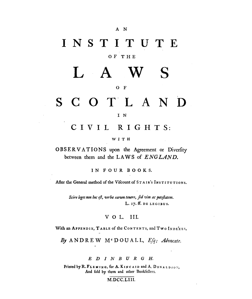 handle is hein.stair/instlwscv0003 and id is 1 raw text is: 



A N


INSTITUTE

             OF THE


L


A


w


S


                 o F


SCOTLAND
                 I N


CIVIL  RIGH


TS:


                W I T H

OBSERVAT IO N S upon the Agreement or Diverfity
  between them and the LAWS of ENGLAND.

          IN FOUR   BOOKS.

After the General method of the Vifcount of S T A I R'S I N S T I T U T 1  N S.


    Scire leges non hoc eft, verba earum tenere, fed vim ac poteflatem.
                    L. 17. ff. DE LEGIBUS.

              V o L. III.

With an APPENDiX, TABLE of the CONTENTS, and Two INDEXES,

By ANDREW McDOUALL, Efq; Advocate.


         EDINBURGH.
  Printed byR. FLE M ING, for A. KINC AID and A. DoNA L D ON,
        And fold by them and other Bookfellers.
               M.DCC.LIII.


