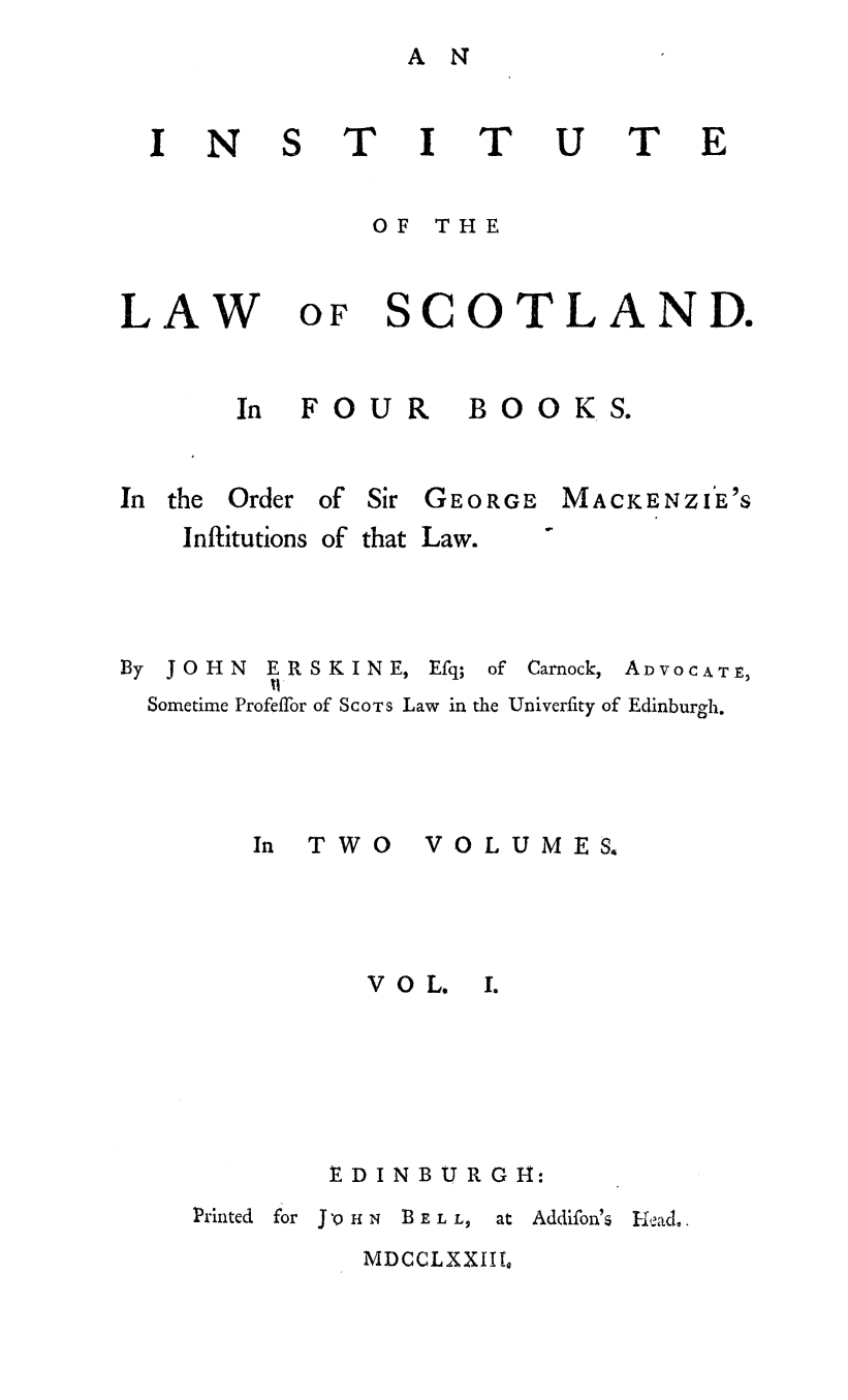 handle is hein.stair/intlscot0001 and id is 1 raw text is: A N

'I I
OF THE

?

LAW

OF SCOTLAND.

FOUR

B 00 K S.

In the

Order of Sir GEORGE

MACKENZI'E'S

Inftitutions of

that Law.

By JOHN

ERSKINE,
1l

Efq;

of Carnock,

ADVOCATE,

Sometime Profeffor of SCOTS Law in the Univerfity of Edinburgh.
In  TWO       VOLUMES.
VOL.     1.
EDINBURGH:

Printed  for J'Q-0HN  BELL,   at

Addifon'%

MDCCLXXIIQ

N

I

U

T


