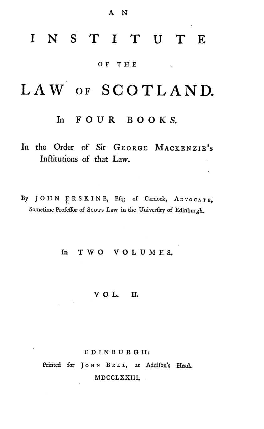 handle is hein.stair/intlscot0002 and id is 1 raw text is: A N

OFI I*
OF THE

OF SCOTLAND.

B 00 K S.

In the Order of Sir GEORGE

Inflitutions of

MACKENZIE'S

that Law.

By JOHN

ERSKINE,
11

Efq;

of Carnock,

ADVO CAT E,

Sometime ProfeTor of SCOTS Law in the Univerfity of Edinburgh.

In TWO V
VOL.

O L U ME S.
II.

EDINBURGH:

Printed for JoHN    BELL,

at Addifon's Head.

MDCCLXXIII.

N

I

U

T

LAW

In FOUR

?


