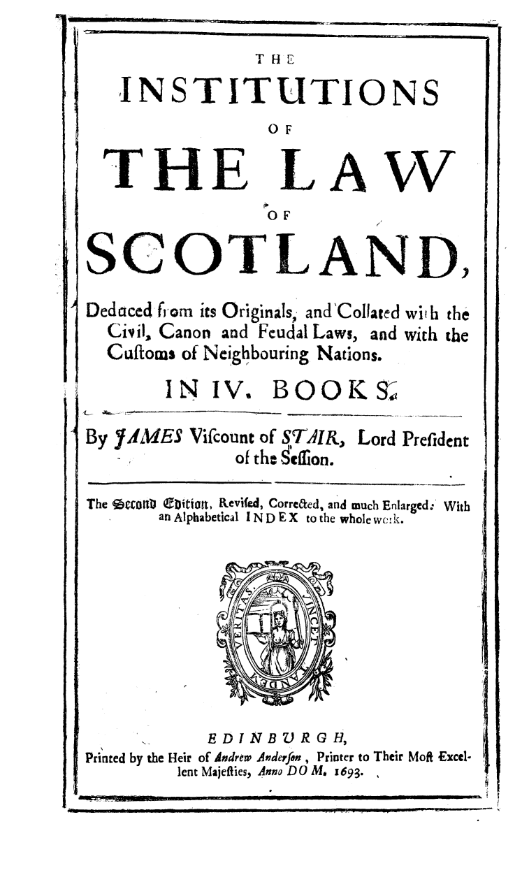 handle is hein.stair/intscot0001 and id is 1 raw text is: IL-                                  -I-i

THEl
INSTITUTIONS
0OF

THE

LA

W

OF

SCOTLAND,
Deduced from its Originals, and'Collated with the
Civil, Canon and Feudal Laws, and with the
Cufforms of Neighbouring Nations.

IN IV.

BOOK9S

 -  .4 -_=
By fMES Vifcount of STAIR, Lord Prefident
of the  cfion.

The %tronb (eition, Revifed, Correted, and much Enlarged. With
an Alphabetical I N D E X to the whole wc:k.

Printed by the Heir of Aodrew Anderfon , Printer to Their Moft Excel-
lent Majefties, Anno DO M. 1693.

-I

I


