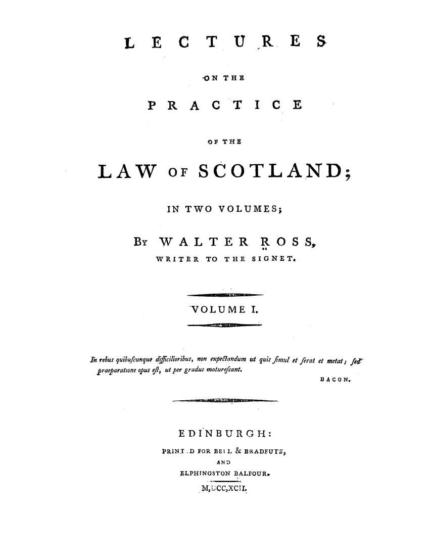 handle is hein.stair/lecpras0001 and id is 1 raw text is: LE C TUIR.E

,ON THEX

PRA

CTICE

OF THE

LAW

OF SCOTLAND;

IN TWO VOLUMES;

By WALTER

ROSS,

WRITER TO THE SIGNET.

VOLUME I.

In rekes quibufcunque dffcilioribut, non expdlandum ut quis fI mul et ferat et metal t

praeparatione opus ef, ut per gradus mature/cant.
EDINBURGH:
PRINT -D FOR BEl L & BRADFUTE,
AND
ELPHINGSTON BALFOURe
Mv,UCC,XCII.

B ACO No

S


