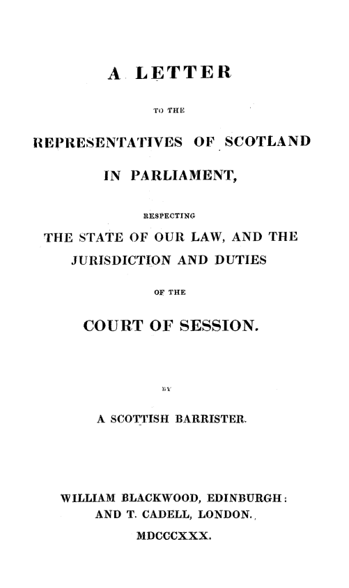 handle is hein.stair/ltscotp0001 and id is 1 raw text is: A LETTER
To THE
REPRESENTATIVES OF SCOTLAND
IN PARLIAMENT,
RESPECTING
THE STATE OF OUR LAW, AND THE
JURISDICTION AND DUTIES
OF THE
COURT OF SESSION.
A SCOTTISH BARRISTER.
WILLIAM BLACKWOOD, EDINBURGH:
AND T. CADELL, LONDON.,
MDCCCXXX.


