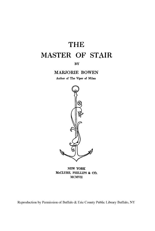 handle is hein.stair/mastair0001 and id is 1 raw text is: THE
MASTER OF STAIR
BY
MARJORIE BOWEN
Author of The Viper of Milan

NEW YORK
McCLURE, PHILLIPS & CO.
MCMVII

Reproduction by Permission of Buffalo & Erie County Public Library Buffalo, NY


