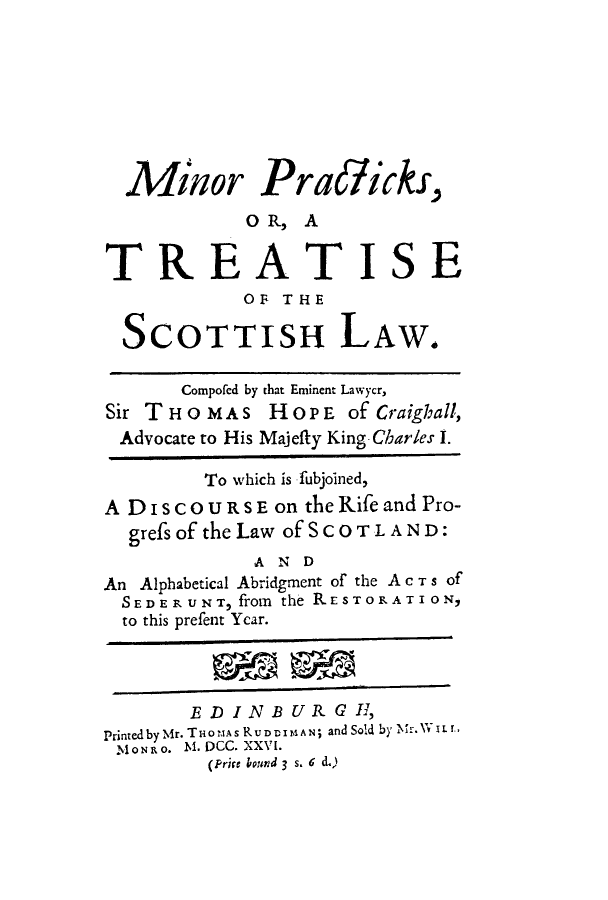 handle is hein.stair/minpracs0001 and id is 1 raw text is: Minor Pra/ick,
O R, A
TREATISE
OF THE
SCOTTISH LAW.
Compofed by that Eminent Lawycr,
Sir T H O M A S H O P E of Craighall,
Advocate to His Majefty King-Charles 1.
To which is fubjoined,
A DISCOURSE on theRife and Pro-
grefs of the Law of SCOTL AND:
,A Nv D
An Alphabetical Abridgment of the A c T s of
SEDERUNT, from the RESTORATI ON9
to this prefent Year.
EDINBURGI,
Printedby'Mr. THoMAs R UDDIM AN; and Sold by  *ixiL .,
M ONRO. N. DCC. XXVI.
(Prire bound 3 s. 6 d.)


