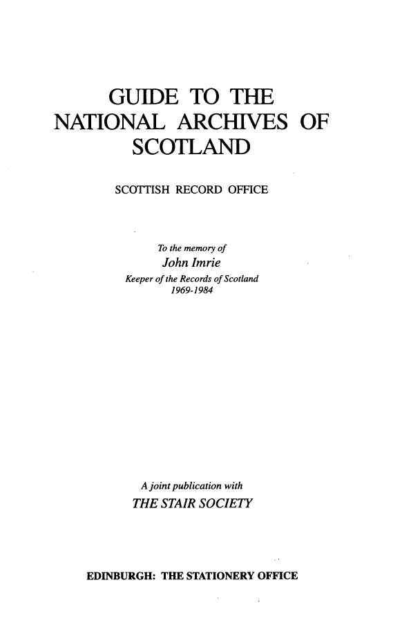 handle is hein.stair/natarsco0001 and id is 1 raw text is: GUIDE TO THE
NATIONAL ARCHIVES OF
SCOTLAND
SCOTTISH RECORD OFFICE
To the memory of
John Imrie
Keeper of the Records of Scotland
1969-1984
A joint publication with
THE STAIR SOCIETY

EDINBURGH: THE STATIONERY OFFICE


