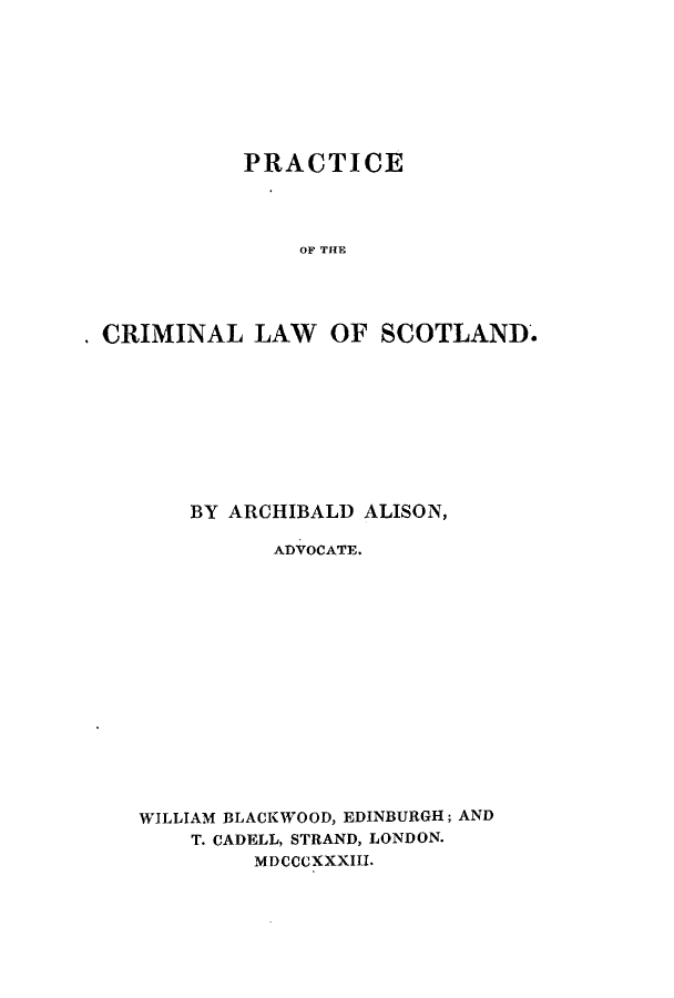 handle is hein.stair/pclsarch0001 and id is 1 raw text is: PRACTICE
OF THE
CRIMINAL LAW OF SCOTLAND.

BY ARCHIBALD ALISON,
ADVOCATE.
WILLIAM BLACKWOOD, EDINBURGH; AND
T. CADELL, STRAND, LONDON.
MDCCCXXXIII.


