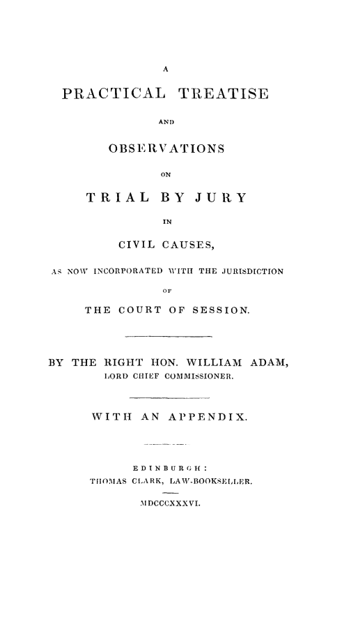 handle is hein.stair/ptoju0001 and id is 1 raw text is: PRACTICAL TREATISE
AND
OBSERVATIONS
ON

TRIAL BY JURY
IN
CIVIL CAUSES,

AS NOW INCORPORATED WITIT THE JURISDICTION
OF
THE COURT OF SESSION.

BY THE RIGHT HON. WILLIAM ADAM,
LORD CHIEF COMMISSIONER.
WITH AN APPENDIX.
ED INB U I  G If
THOMAS CIARK, LAW-BOOKSELLER.
Al DCCCXXXVI.


