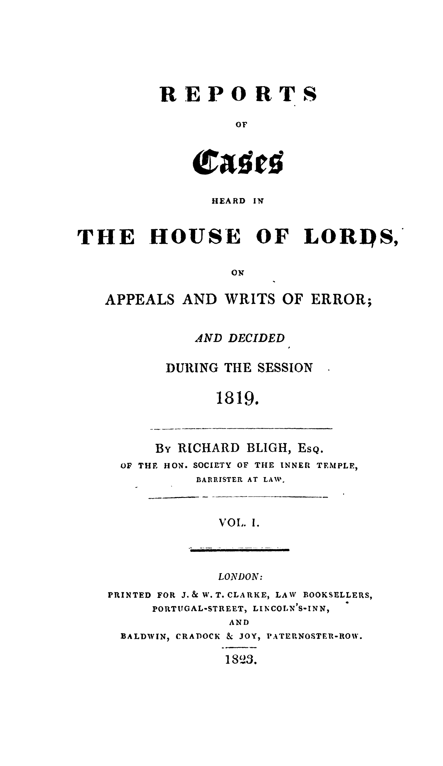 handle is hein.stair/rchhloapwer0001 and id is 1 raw text is: 








REPORTS

         or




    Crasts!


HEARD


IN


THE


HOUSE


Or


LORDS,


ON


APPEALS AND WRITS OF ERROR;


DECIDED


DURING THE


SESSION


1819.


By RICHARD BLIGH,


Es


Qa


OF THE HON.


SOCIETY


OF THE INNER


TEMPLE,


BARRISTER AT


VOi.


LONDON:


PRINTED


FOR J. & W. T. CLARKE,


LAW BOOKSELLERS,


PORTITGAL-STREET,


LINCOLN'S-IN N,


AND


BALDWIN,


CRADOCK


&JOY,

1S'23.


P ATERNOSTER-ROW.


AND


LAIV.


