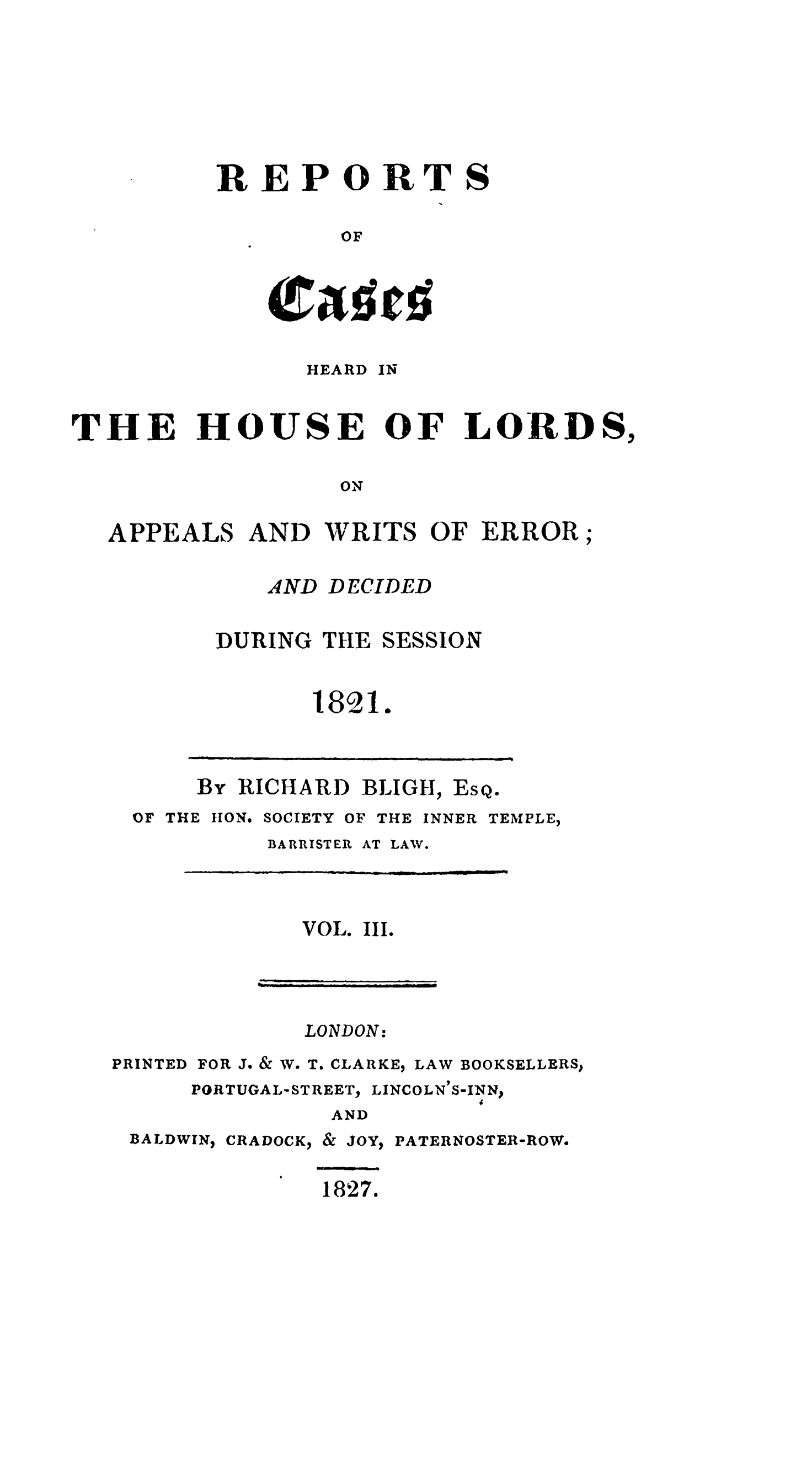handle is hein.stair/rchhloapwer0003 and id is 1 raw text is: 







REPORTS

         OF


HEARD


IN


THE


HOUSE


OF LORD S,


ON


APPEALS AND WRITS OF ERROR;


DECIDED


DURING THE


SESSION


1821.


By RICHARD BLIGH,


Es


Q0


OF THE LION.


SOCIETY


OF THE INNER


TEMPLE,


BARRISTER


VOL.


AT LAW.


III.


LONDON:


PRINTED


FOR J. o& W. T. CLARKE,


LAW BOOKSELLERS


LINCOLN'S-INNs


AND


BALDWIN,


CRADOCK,


&


JOY'


PATERNOSTER-ROW.


1827.


AND


PORTUGAL- STREET.,



