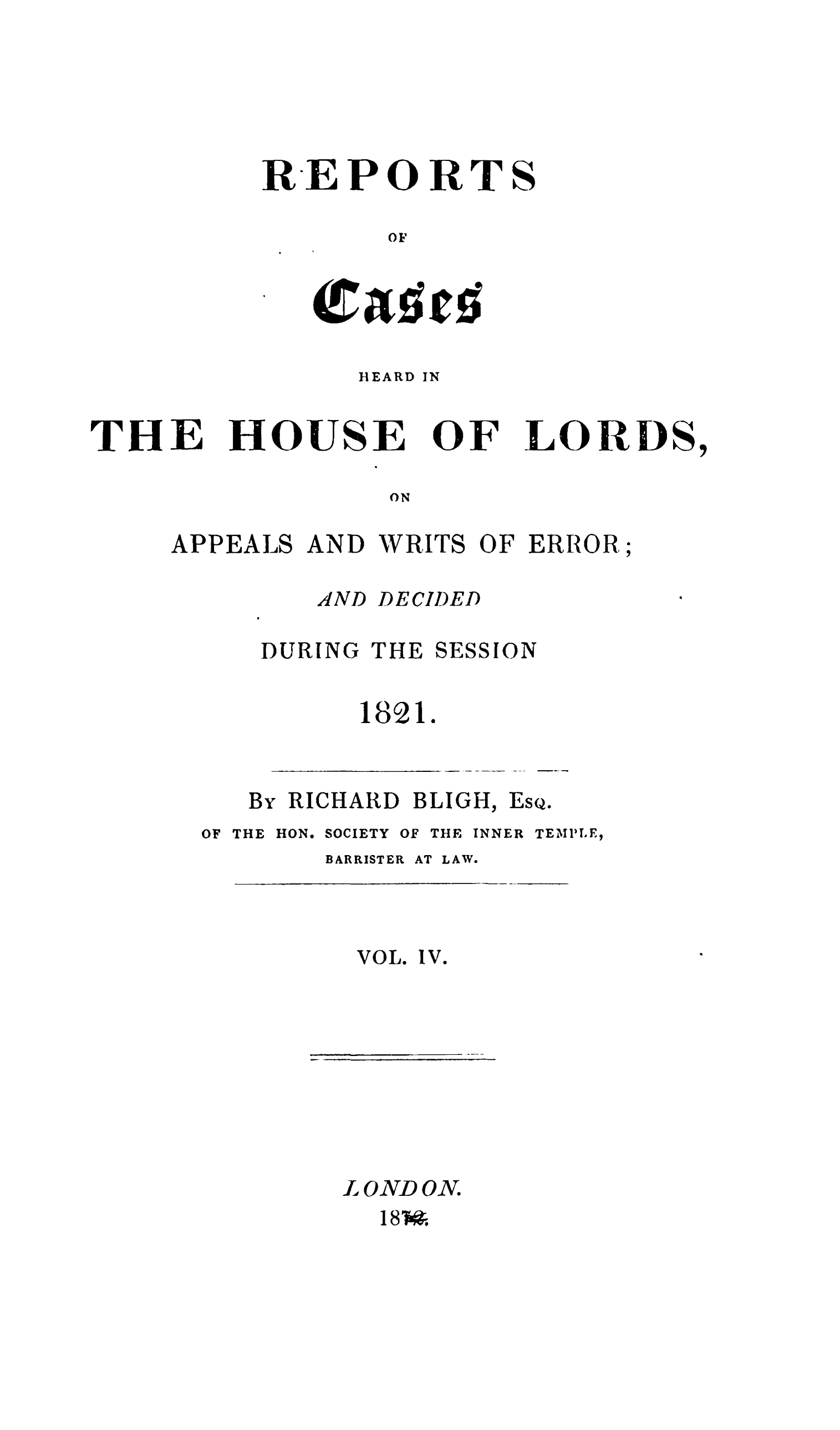 handle is hein.stair/rchhloapwer0004 and id is 1 raw text is: 






REPORTS

       OF


HEARD


IN


THE


HOUSE


OF


LORDS,


ON


APPEALS AND WRITS OF ERROR;


AND


DECIDED


DURING


THE


SESSION


1821.


By RICHARD BLIGH,


ESQ.


OF THE HON.


SOCIETY


OF THE INNER


TEMPIE,


BARRISTER


VOL.


AT LAW.


Iv.


L OND ON.
  18 Wo


