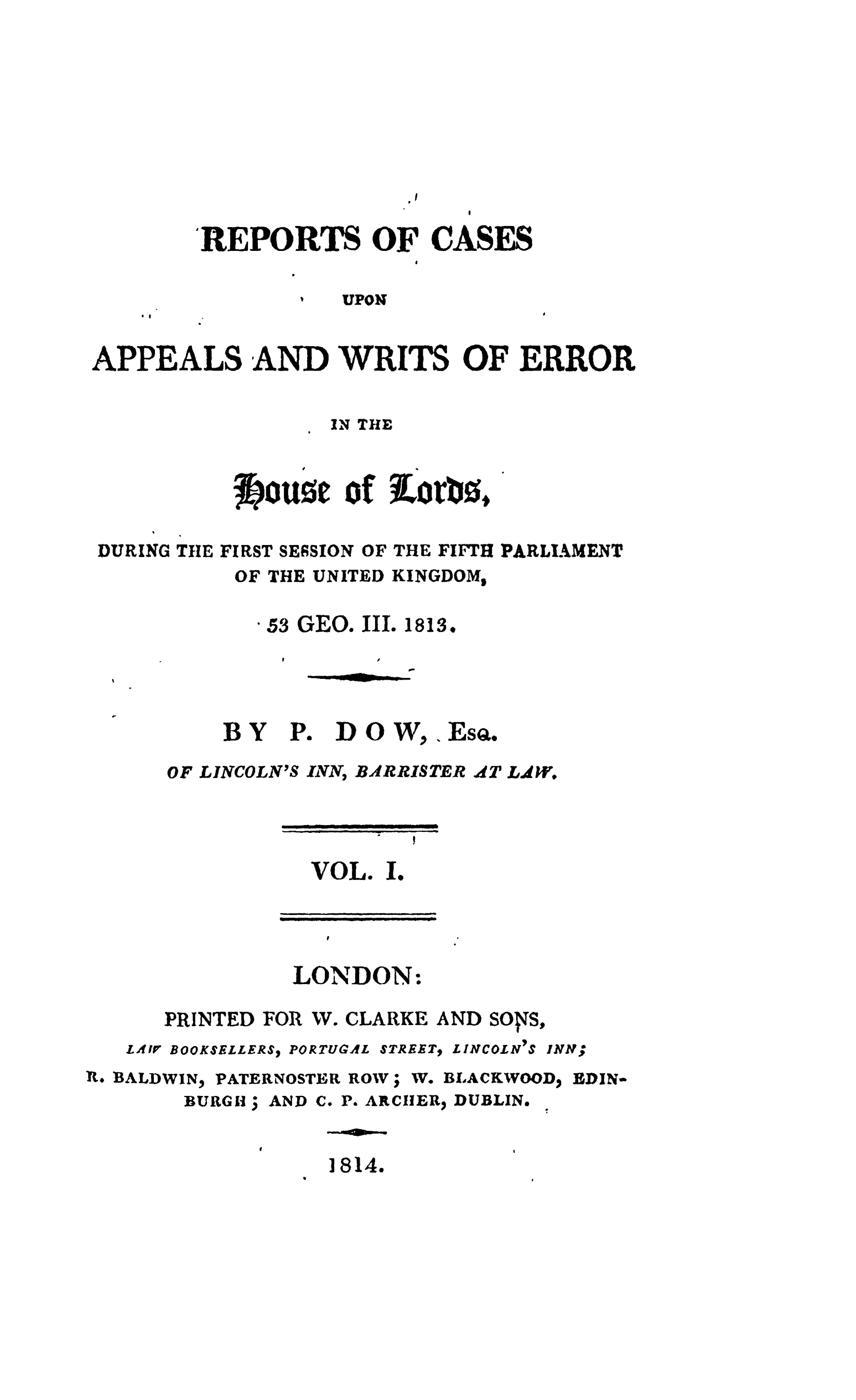 handle is hein.stair/recapwerhol0001 and id is 1 raw text is: 









                         p!

        'REPORTS OF CASES
                         I

                   UPON


APPEALS AND WRITS OF ERROR


                  IN THE



          ~f~jout~eof ELorb0.*

DURING TIlE FIRST SESSION OF THE FIFlTH PARLIAMENT
          OF THE UNITED KINGDOM,


-53 GEO.


HIII


1813.


-s


BY


OF LINCOLN'S


P. DOW,


,EsQ.


INN, BAtlRRISTER


AT LA W.


VOL. I.




LONDON:


PRINTED FOR


W. CLARKE


LAIV BOOKSELLERS PORTUGAL


STREET,


AND SO 'S,


L INCOLN IS


R. BALDWIN,


PATERNOSTER ROW;


W. BLACKWOOD


BDIN-


BURGH  


AND C. P. ARCHlER DUBLIN.


]814.


INNt;


