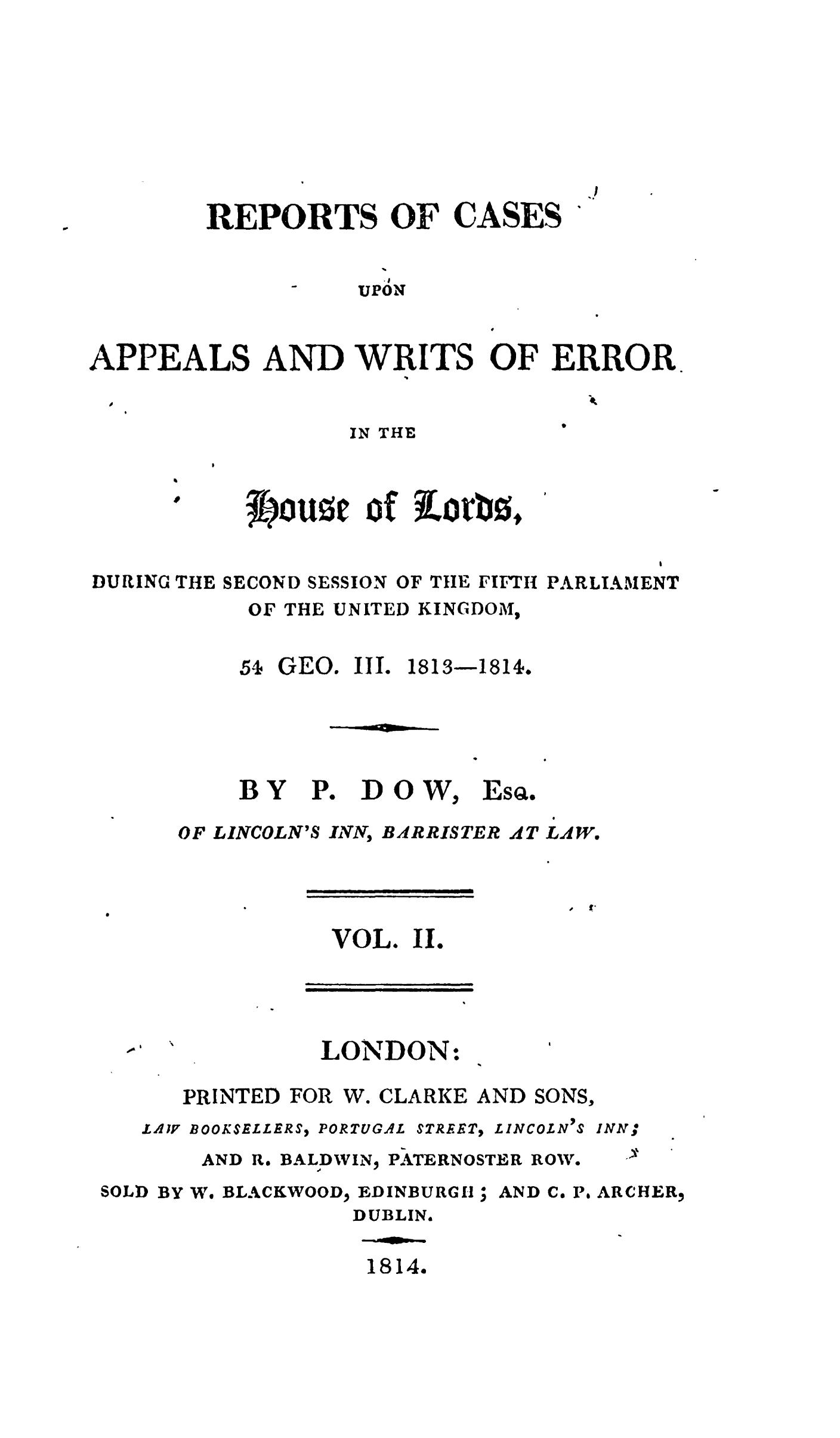 handle is hein.stair/recapwerhol0002 and id is 1 raw text is: 








REPORTS OF CASES


                    .I
                    UPON


APPEALS AND WRITS OF ERROR


IN THE


3E oure of iorb0,


                                       I
DURING THE SECOND SESSION OF THE FIFTH PARLIAMENT
           OF THE UNITED KINGDOM,


5s GEO. III.


1813-1814.


BY


PO


DOW,


ESQ.


OF LINCOLN'S INN, BARRISTER AT LAW.


                I  1 l


VOL. II.


LONDON:


      PRINTED FOR W. CLARKE AND SONS,
   LAZV BOOKSELLERS, PORTUGAL STREET, LINCOLN'S INN,
       AND R. BALDWIN, PATERNOSTER ROW.
SOLD BY We BLACKWOOD, EDINBURGH; AND C. P. ARCHER,
                 DUBLIN.

                 1814.


.9


