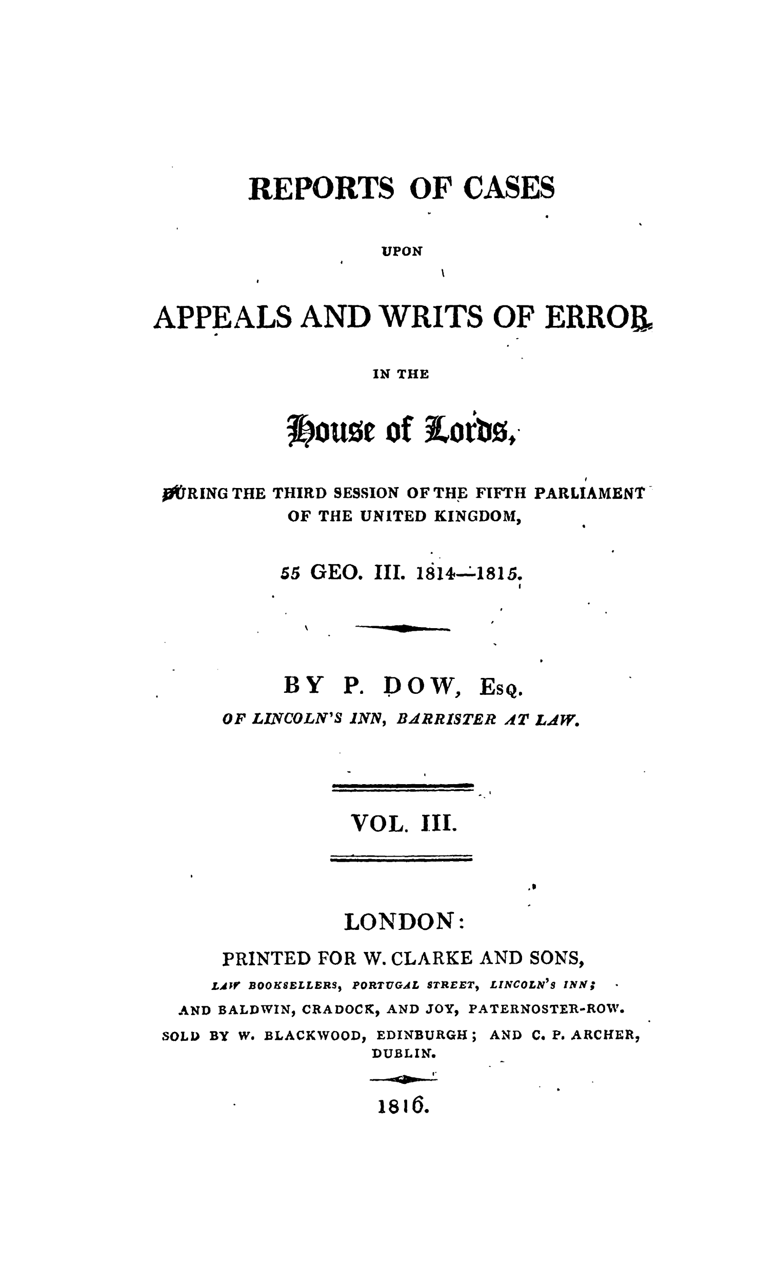 handle is hein.stair/recapwerhol0003 and id is 1 raw text is: 







        REPORTS OF CASES


                   UPON


APPEALS AND WRITS OF ERROB


                 IN THE


          1ftOU~zt of Lr0

rRING THE THIRD SESSION OF THE FIFTH PARLIAMENT-
          OF THE UNITED KINGDOM,


     55 GEO. II. 1814-A815.




     BY   P. DOW, ESQ.
OF LINCOLN'S INN, BARRISTER 4Tt LAW.


            ......ot


VOL. III.


LONDON:


     PRINTED FOR W. CLARKE AND SONS,
     LAW BOOKSELLERS, PORTUGAL STREET, LINCOLN'S INN;
 AND BALDWIN, CRADOCK, AND JOY, PATERNOSTER-ROW.
SOLD BY W. BLACKWOOD, EDINBURGH; AND C. P. ARCHER,
                 DUBLIN.


isiG.


