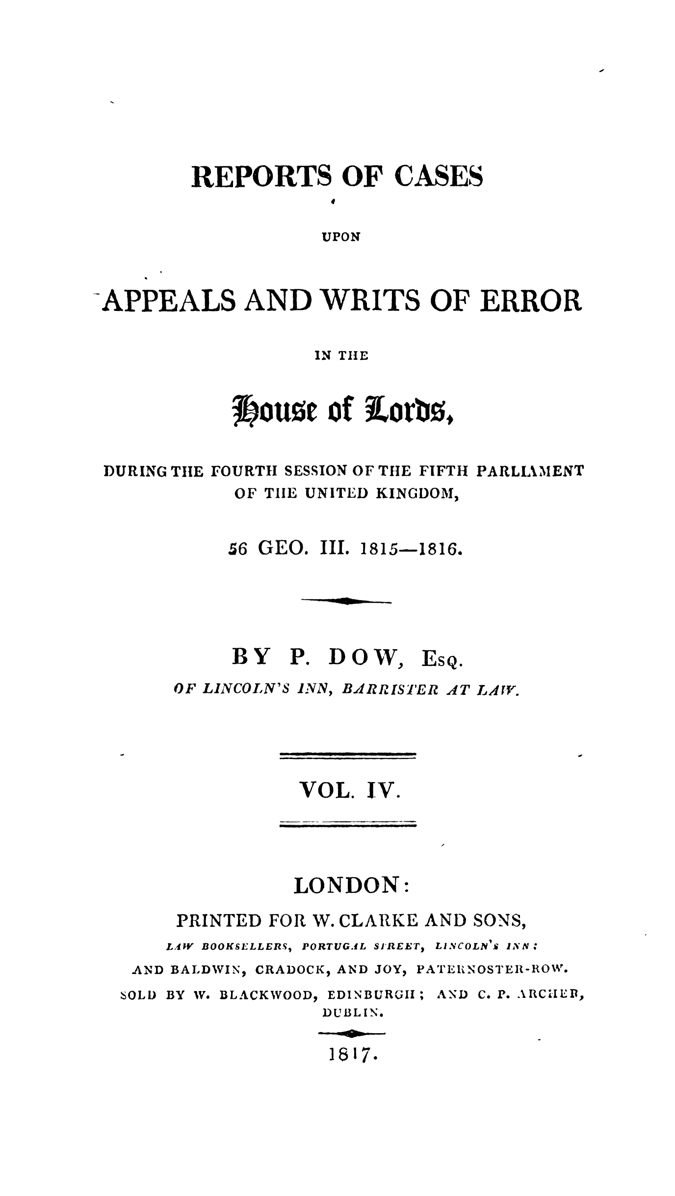 handle is hein.stair/recapwerhol0004 and id is 1 raw text is: 









REPORTS OF CASES
            U

            UPON


-APPEALS AND WRITS OF ERROR


                   IN THE



            tougt of iorbo,


 DURING TIE FOURTH SESSION OF THE FIFTH PARLLkMENT
            OF TIIE UNITED KINGDOM,


56 GEO. III.


BY


P.


1815-1816.


DOW,


Es


OF LINCOLN'S


INN, BARRISTER


AT LAW.


VOL. IV.


LONDON:


PRINTED FOR


W. CLARKE AND


SONS,


L.4V BOOKSELLERS,


PORTUGAL SIREET) LINCOLN I.£ INN


AND BALDWIN)


'SOL D


CRADOCK, AND JOY,


BY W. BLACKWOOD,


EDINBURG;II;


PATE11 N OSTEI- ROIW'.


AND C. P.eARCIIEDI,


DUBLIN.


18S17*


Qe



