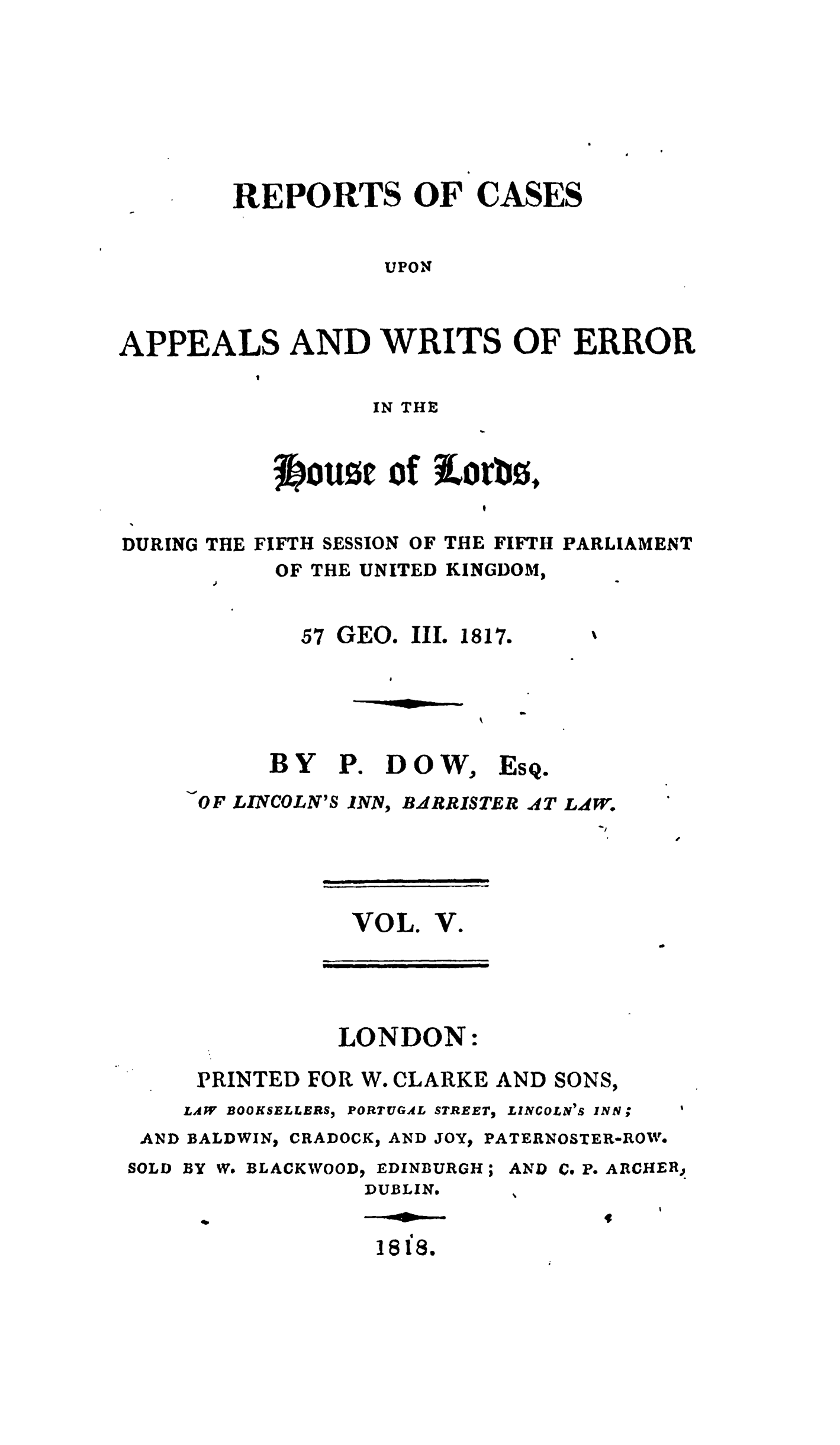 handle is hein.stair/recapwerhol0005 and id is 1 raw text is: 








        REPORTS OF CASES


                   UPON



APPEALS AND WRITS OF ERROR
          I


IN THE


           jOU0E of iorb0,


DURING THE FIFTH SESSION OF THE FIFTH PARLIAMENT
           OF THE UNITED KINGDOM,


57 GEO. IlL 1817.


     BY P. DOW, EsQ.
OF LINCOLN'S INN, BdRRISTER AT L W.


VOL. V.


               LONDON:

     PRINTED FOR W. CLARKE AND SONS,
     LAW BOOKSELLERS) PORTUGAL STREET, LINCOLN 1S INN;
 AND BALDWIN, CRADOCK, AND JOYt PATERNOSTEReROW.
SOLD BY W. BLACKWOOD  EDINBURGH; AND C. P. ARCHER,
                 DUBLIN.
                 ft$


-om al- iw


