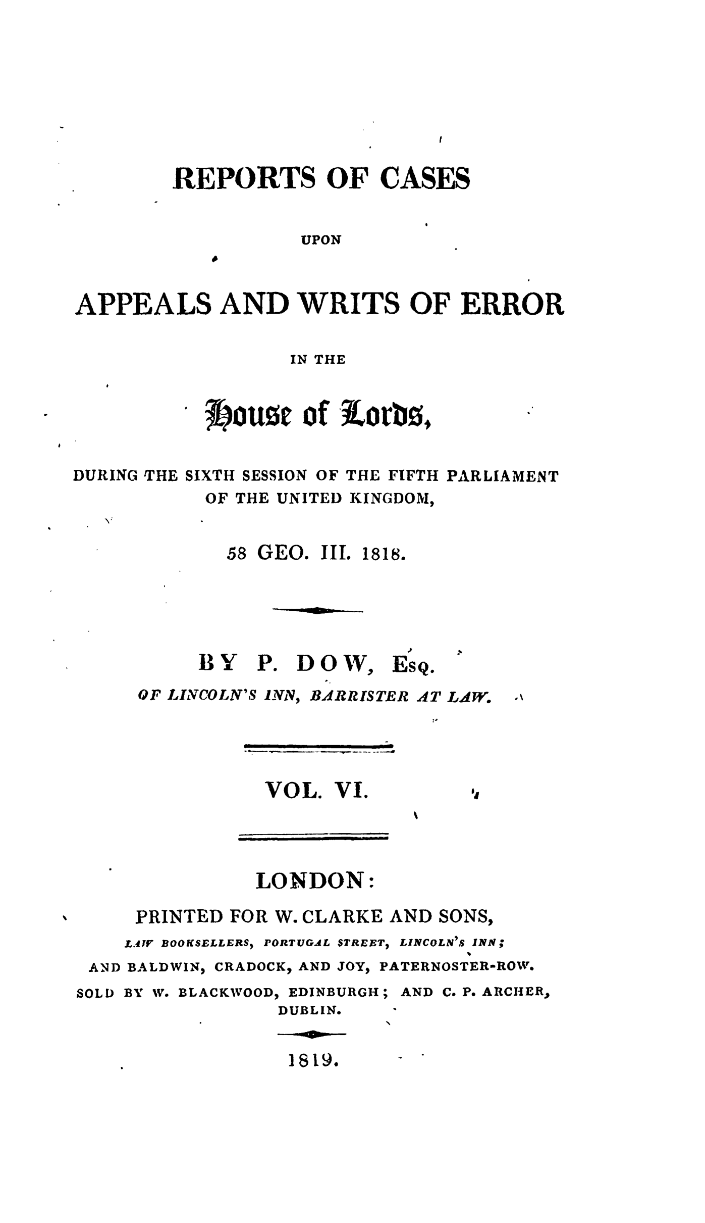handle is hein.stair/recapwerhol0006 and id is 1 raw text is: 








        REPORTS OF CASES


                   UPON



APPEALS AND WRITS OF ERROR


                  IN THE


           ^*OUzt of iorb0.


DURING THE SIXTH SESSION OF THE FIFTH PARLIAMENT
           OF THE UNITED KINGDOM,


58 GEO. III. 1818.


BY


Pe


OF LINCOLN'S INN,


         .P.
BOXW, EsQ.
BARRISTER AT LdW.


VOL. VI.


LONDON:


AND
SOLD


PRINTED FOR W. CLARKE AND SONS,
LAWr BOOKSELLERS) PORTUGAL STREETI LINCOLN'S 1INN;
BALDWIN, CRADOCK, AND JOY, PATERNOSTER-ROW.
BY W. BLACKWOOD, EDINBURGH; AND C. P. ARCHER,
             DUBLIN.

             1819.-


