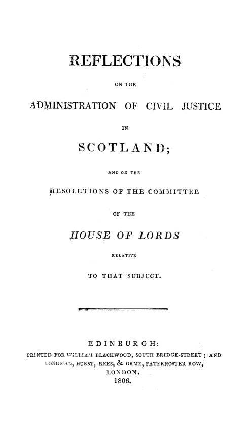 handle is hein.stair/refladmciv0001 and id is 1 raw text is: 






REFLECTIONS

         ON TIlE


ADMINISTRATION OF CIVIL


JUSTICE


        1N

SCOTLAND;


      AND ON THE


RESOLUTIONS OF THE COMMITTEI


            OF THE


   -OUSE OF LORDS

            RELATIVE


TO THAT SUBJECT.


            EDINBUR GH:
3'RINTED FOR WILLIAM BLACKWOOD, SOUTH BRIDGE-STREET j AND
   LONGMANI HURST, REES, & ORME, PATERNOSTER ROW,-
               LON DON.
                 1806.


