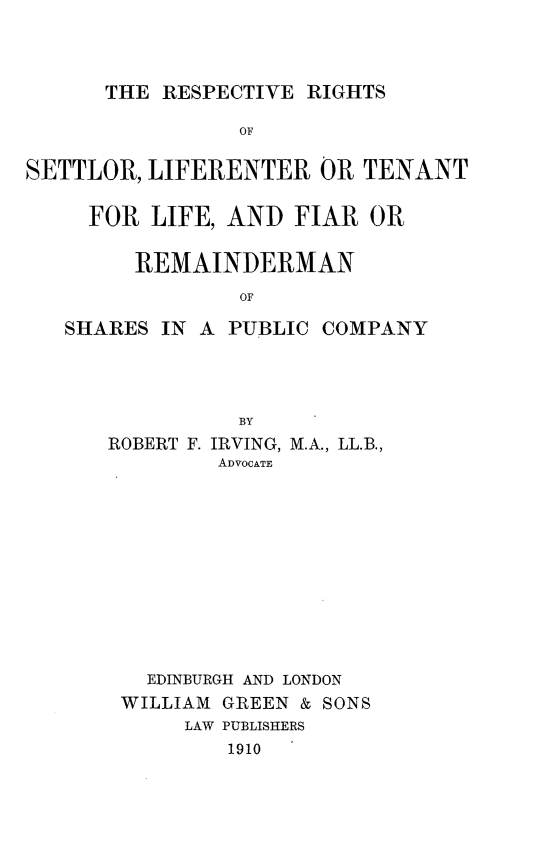 handle is hein.stair/rrseltf0001 and id is 1 raw text is: 



THE RESPECTIVE RIGHTS


                OF

SETTLOR, LIFERENTER OR TENANT

     FOR LIFE, AND FIAR OR


        REMAINDERMAN
                OF

   SHARES IN A PUBLIC COMPANY


          BY
ROBERT F. IRVING, M.A., LL.B.,
        ADVOCATE












   EDINBURGH AND LONDON
 WILLIAM GREEN & SONS
      LAW PUBLISHERS
         1910



