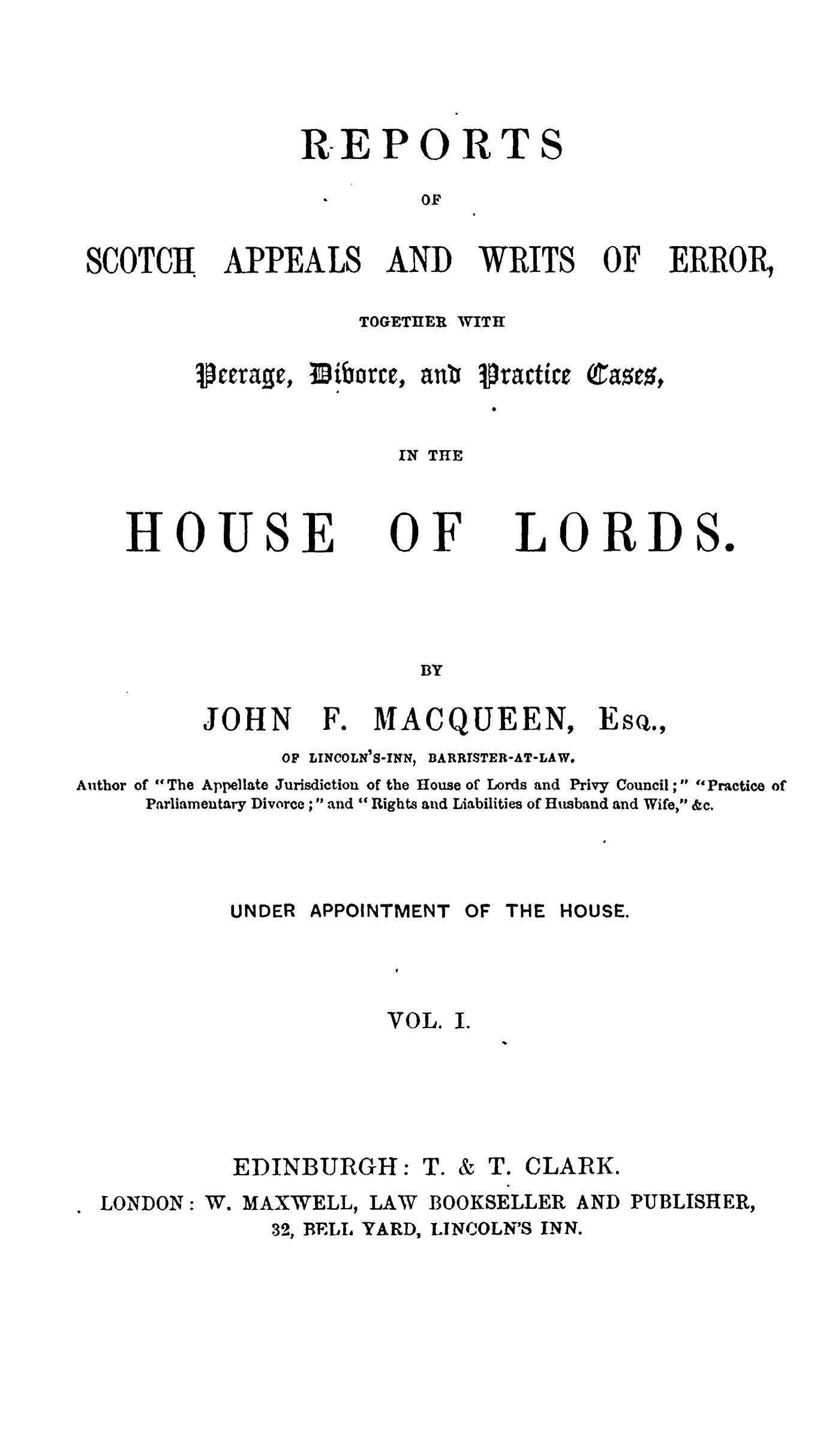 handle is hein.stair/rsctapwer0001 and id is 1 raw text is: 




REPORT


OF


SCOTCH


APPEALS


AND


WRITS


OF


ERROR,


            TOGETHER WITH

Icevage, 3iborce, ani iractHceEQtase


               IN THE


HOUSE


OF


LORDS.


BY


JOHN


F.


MACQUEEN,


OF LINCOLN'S-INN,


BARRISTER-AT-LAW.


Author of The Appellate Jurisdiction of the House of Lords and Privy Council ; Practice of
     Parliamentary Divorce ; and Rights and Liabilities of Husband and Wife, &c.


UNDER APPOINTMENT



           VOL.





EDINBURGH: T.


OF THE HOUSE.



I.




& T. CLARK.


LONDON:


W. MAXWELL,


LAW


BOOKSELLER


AND PUBLISHER,


32, BELS YARD,


LINCOLN'S INN.


S


Esq.,


