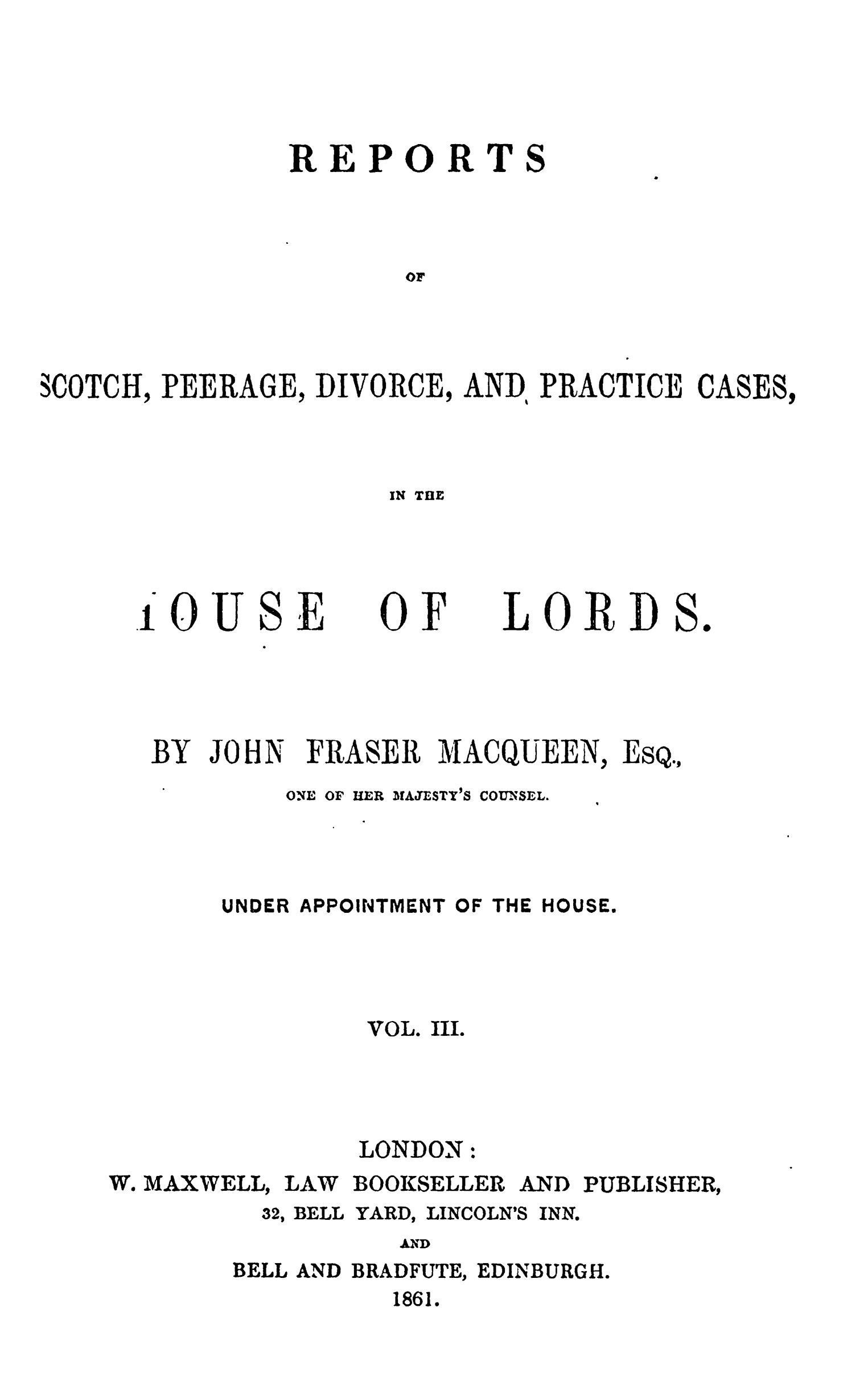handle is hein.stair/rsctapwer0003 and id is 1 raw text is: 





               REPORTS




                      or




SCOTCH, PEERAGE, DIVORCE, AND, PRACTICE CASES,


IN THE


IOUSE


OF


LORDS.


JOHN


FRASER MACQUEEN, ESQ.,


ONE OF HER


IAJESTY0S COUNSEL.


UNDER APPOINTMENT OF THE HOUSE.




         VOL. III.


LONDON


W. MAXWELL, LAW BOOKSELLER AND PUBLISHER,


32, BELL


YARD,


LINCOLN'S


AND


BELL AND BRADFUTE, EDINBURGH.
          1861.


BY


INN.


