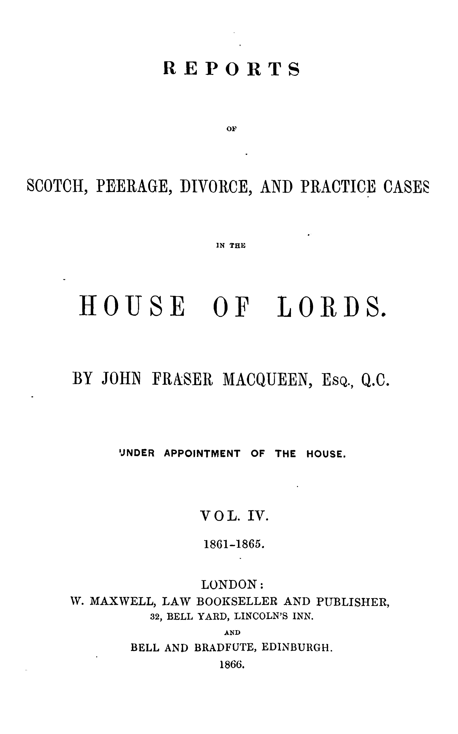 handle is hein.stair/rsctapwer0004 and id is 1 raw text is: 



REPORT



       OF


SCOTCH, PEERAGE, DIVORCE,


AND PRACTICE CASES
            10


IN THE


HOUSE


JOHN


0F


FRXSER MACQUEEN


OF THE


E


SQ.,


Q.C.


HOUSE.


VOL. IV.

1861-1865.


LONDON


W. MAXWELL, LAW


BOOKSELLER


AND PUBLISHER,


BELL


YARD, LINCOLN'S


AND


BELL AND BRADFUTE, EDINBURGH.
          1866.


S


LORDS.


BY


UNDER APPOINTMENT


32,


INN.


