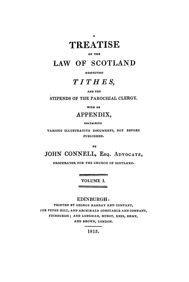 handle is hein.stair/scoretis0001 and id is 1 raw text is: A
TREATISE
ON THE
LAW OF SCOTLAND
RESPECTING
TITHES,
AND THE
STIPENDS OF THE PAROCHIAL CLERGY.
WITH AN
APPENDIX,
CONTAINING
VARIOUS ILLUSTRATIVE DCFCUMENTS, NOT BEFORE
PUBLISHED.
BY
JOHN CONNELL, ESQ. ADVOCATE,
PROCURATOR FOR THE CHURCH OF SCOTLAND.
VOLUME I.
EDINBURGH:
PRINTED BY GEORGE RAMSAY AND COMPANY,
FOR PETER HILL, AND ARCHIBALD CONSTABLE AND COMPANY,
EDINBURGH; AND LONGMAN, HURST, REES, ORME,
AND BROWN, LONDON.
1815.


