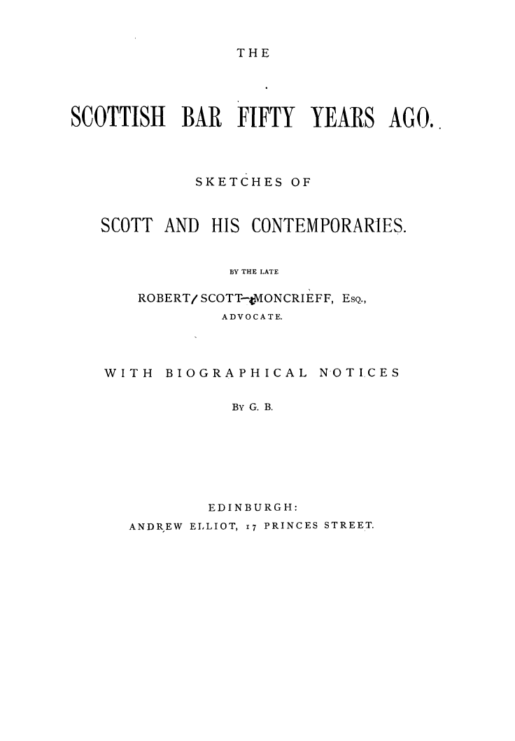 handle is hein.stair/scotbarfy0001 and id is 1 raw text is: 


THE


SCOTTISH BAR FIFTY YEARS AGO..




             SKETCHES OF


SCOTT


AND HIS CONTEMPORARIES.


BY THE LATE


ROBERT/ SCOTT-MVONCRIEFF, ESQ.,
        ADVOCATE.


WITH BIOGRAPHICAL


NOTICES


  By G. B.







EDINBURGH:


ANDREW ELLIOT, I7 PRINCES STREET.


