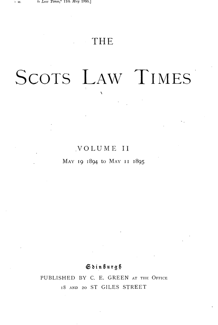 handle is hein.stair/scotlati0002 and id is 1 raw text is: , e.        ts Law Times, llt] May 1895.j

THE

SCOTS

LAW

TIMES

VOLUME

MAY 19 1894 to MAY II 1895
PUBLISHED BY C. E. GREEN AT THE OFFICE

IS AND 20 ST GILES STREET


