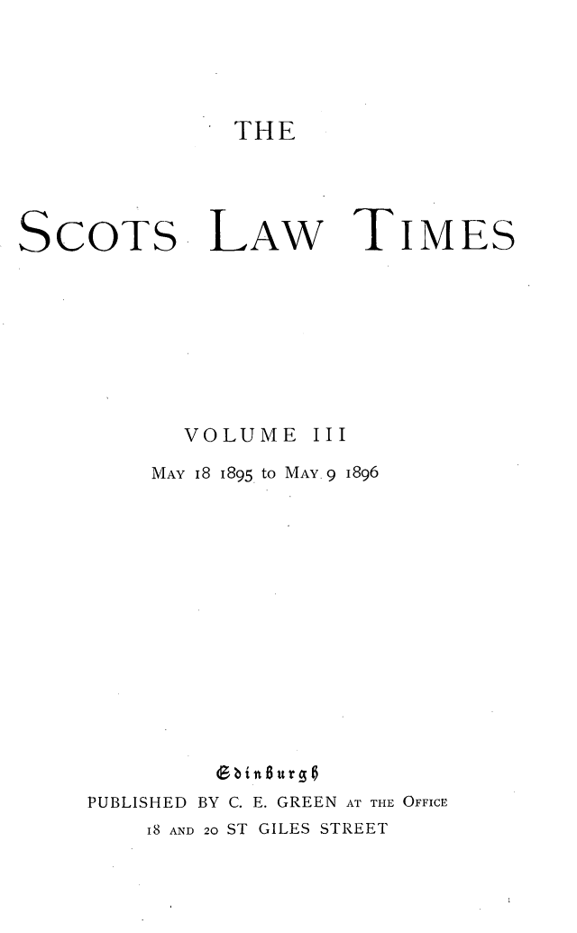 handle is hein.stair/scotlati0003 and id is 1 raw text is: THE

SCOTS

LAW

TIMES

VOLUME

III

MAY 18 1895 to MAY. 9 1896
b in6urg
PUBLISHED BY C. E. GREEN AT THE OFFICE

I8 AND 20 ST GILES STREET


