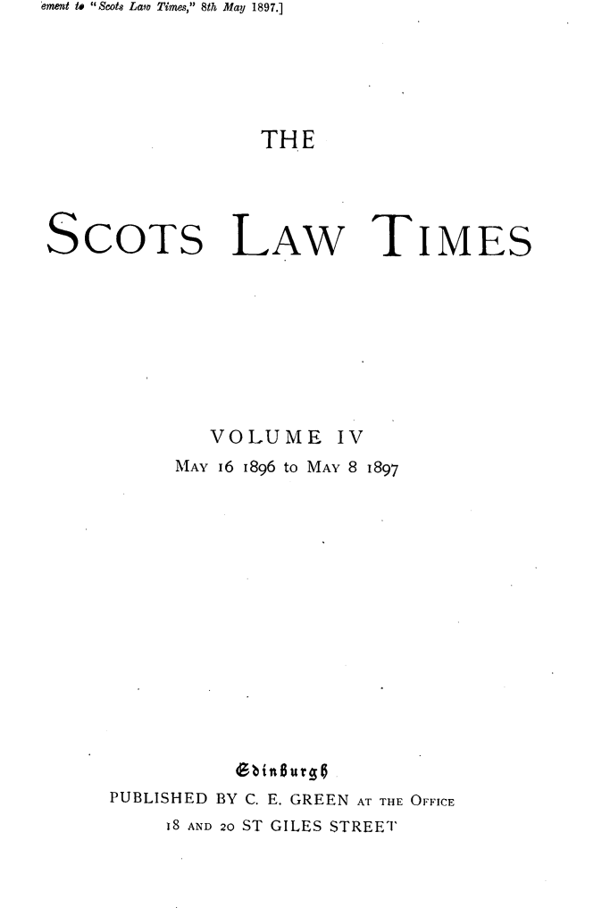 handle is hein.stair/scotlati0004 and id is 1 raw text is: ement to Scots Law Times, 8th May 1897.]

THE
SCOTs LAW TIMES
VOLUME IV
MAY I6 1896 to MAY 8 1897
6binlur~t
PUBLISHED BY C. E. GREEN AT THE OFFICE
I8 AND 20 ST GILES STREET


