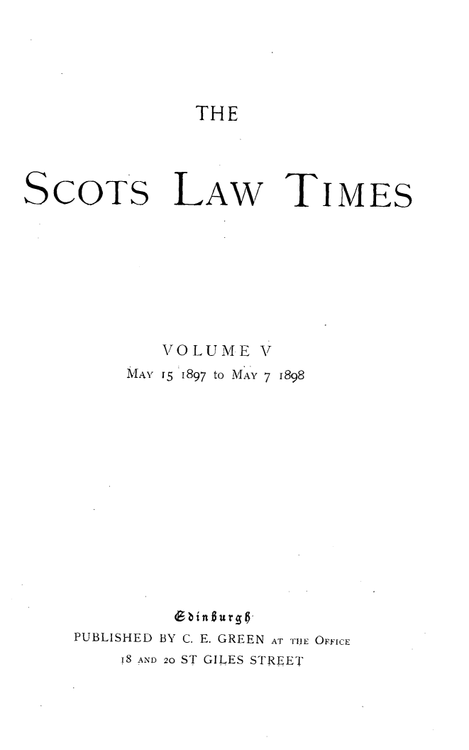 handle is hein.stair/scotlati0005 and id is 1 raw text is: THE

SCOTS

LAW

TIMEs

VOLUME V
MAy I5  1897 to MAY 7 1898
bingurg6
PUBLISHED BY C. E. GREEN AT THE OFFICE
I8 AND 20 ST GILES STREET



