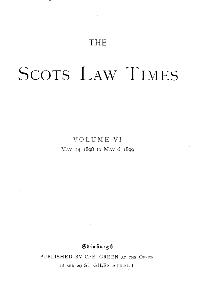 handle is hein.stair/scotlati0006 and id is 1 raw text is: THE

SCOTS

LAW

TIMES

VOLUME VI
MAY 14 1898 to MAY 6 1899
bint~ur 1
PUBLISHED BY C. E. GREEN AT THE OFICE
18 AND 20 ST GILES STREET


