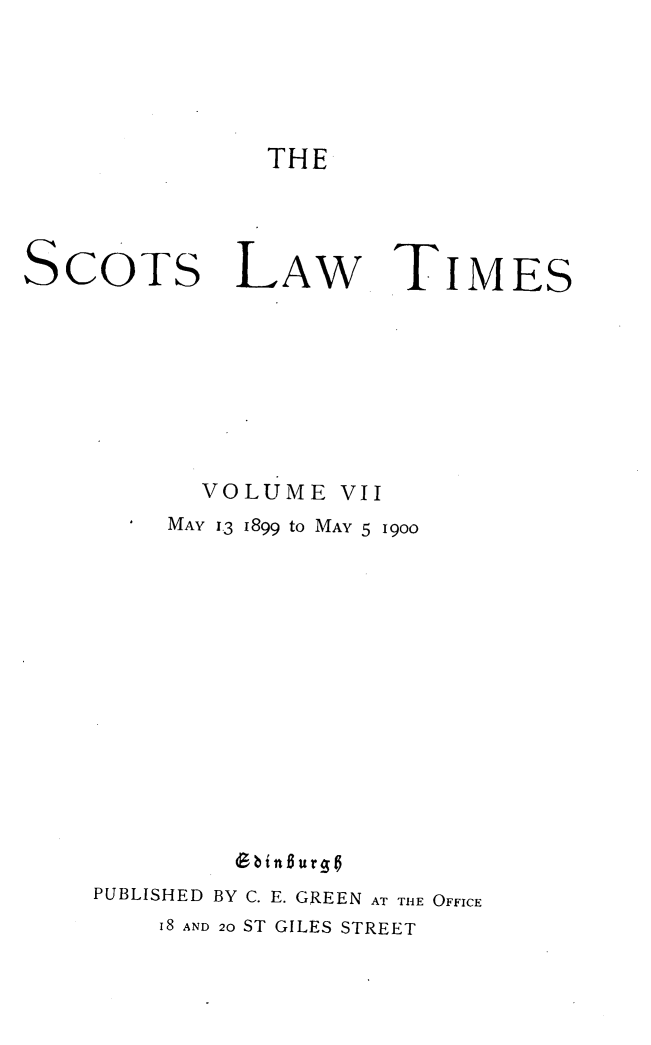 handle is hein.stair/scotlati0007 and id is 1 raw text is: THE

SCOTS

LAW

TIMES

VOLUME VII
MAY 13 1899 to MAY 5 1900
PUBLISHED BY C. E. GREEN AT THE OFFICE
I8 AND 20 ST GILES STREET


