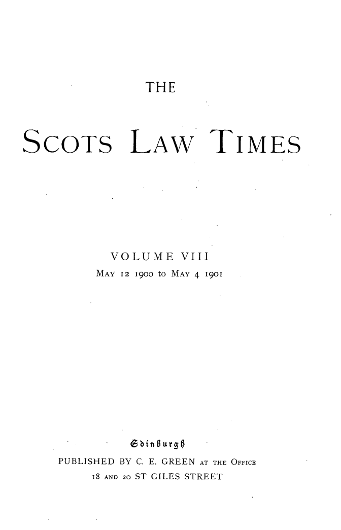 handle is hein.stair/scotlati0008 and id is 1 raw text is: THE

SCOTS

LAw TIMES

VOLUME VIII
MAY 12 1900 to MAY 4 1901
(bin Burg 0
PUBLISHED BY C. E. GREEN AT THE OFFICE
i8 AND 20 ST GILES STREET


