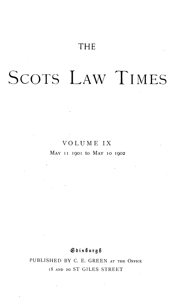 handle is hein.stair/scotlati0009 and id is 1 raw text is: THE

SCOTS LAW TIMES
VOLUME IX
MAY II 1901 tO MAY 10 1902
9bint6urgt
PUBLISHED BY C. E. GREEN AT THE OFFICE
I8 AND 20 ST GILES STREET


