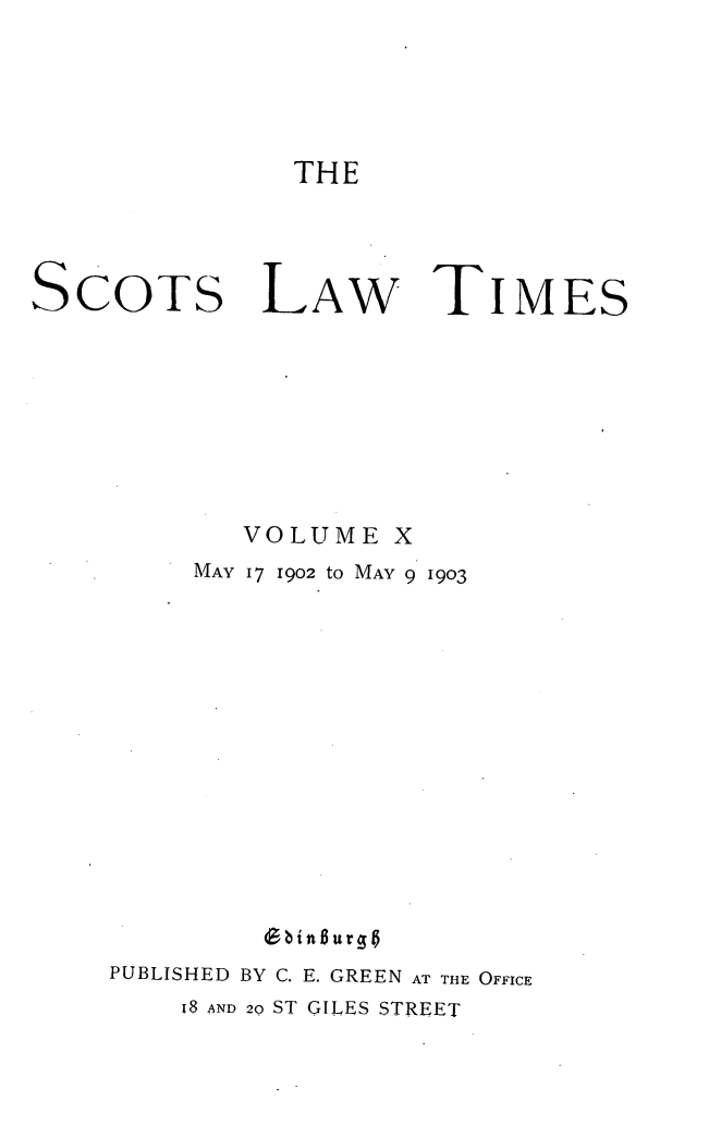 handle is hein.stair/scotlati0010 and id is 1 raw text is: THE

SCOTS

LAW

TIMES

VOLUME X
MAY 17 1902 to MAY 9 1903
PUBLISHED BY C. E. GREEN AT THE OFFICE
I8 AND 20 ST GILES STREET


