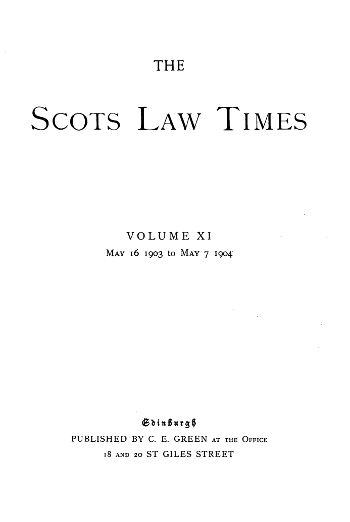 handle is hein.stair/scotlati0011 and id is 1 raw text is: THE

SCOTS LAW TIMES
VOLUME XI
MAY I6 1903 to MAY 7 1904
Gbingurgo
PUBLISHED BY C. E. GREEN AT THE OFFICE
i8 AND 20 ST GILES STREET


