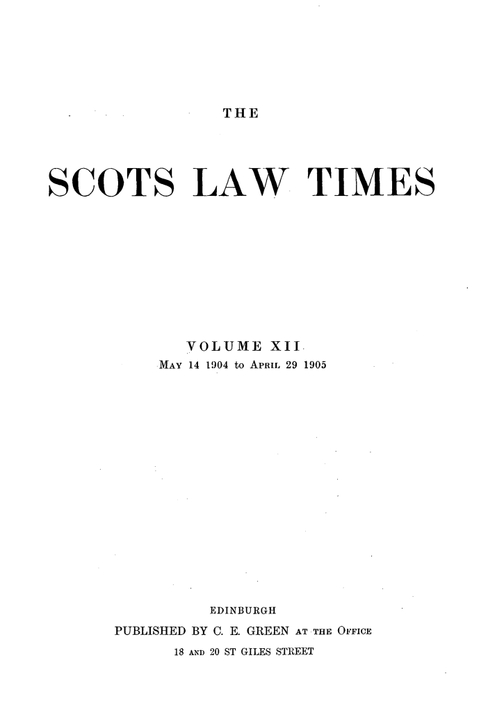 handle is hein.stair/scotlati0012 and id is 1 raw text is: THE

SCOTS LAW TIMES
VOLUME XII
MAY 14 1904 to APRIL 29 1905
EDINBURGH
PUBLISHED BY C. E. GREEN AT THE OFFICE
18 AND 20 ST GILES STREET


