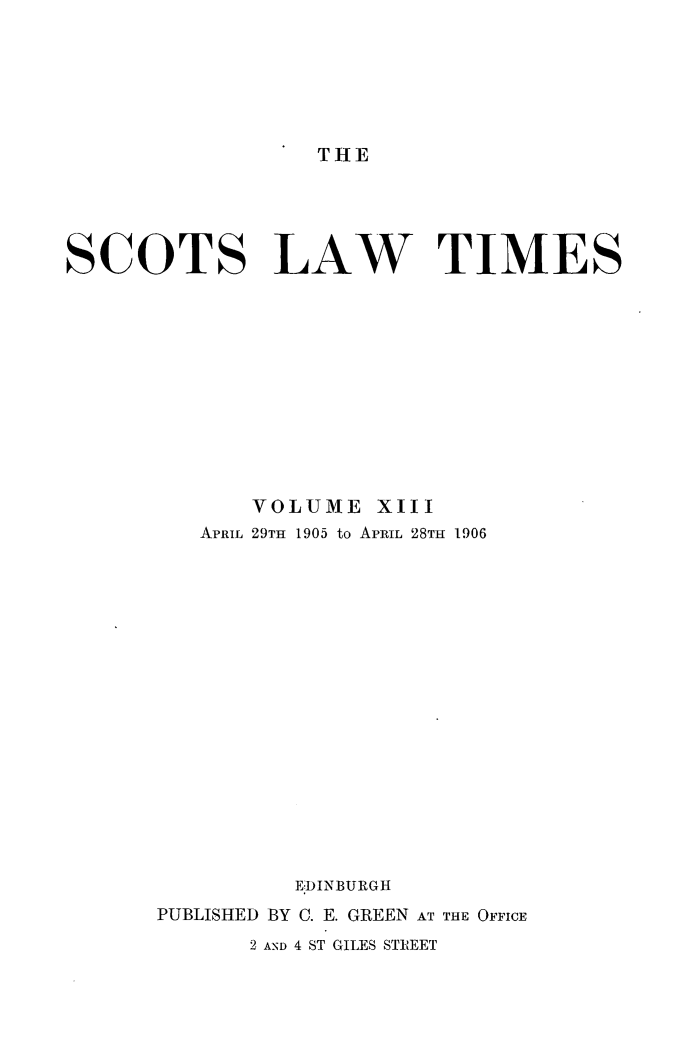 handle is hein.stair/scotlati0013 and id is 1 raw text is: THE

SCOTS LAW TIMES
VOLUME XIII
APRIL 29TH 1905 to APRIL 28TH 1906
EDINBURGH
PUBLISHED BY C. E. GREEN AT THE OFFICE
2 AND 4 ST GILES STR'EET


