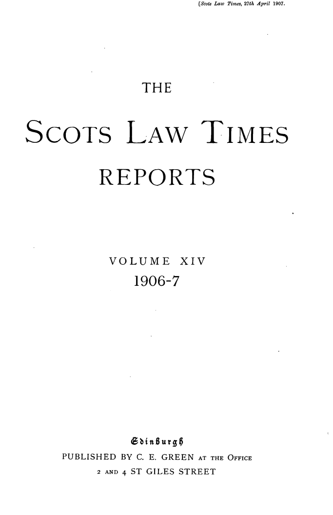 handle is hein.stair/scotlati0014 and id is 1 raw text is: (Scots Law Times, 27th April 1907.

THE

ScoTs LAW

REPORTS

VOLUME

XIV

1906-7
PUBLISHED BY C. E. GREEN AT THE OFFICE

2 AND 4 ST GILES STREET

TIMES


