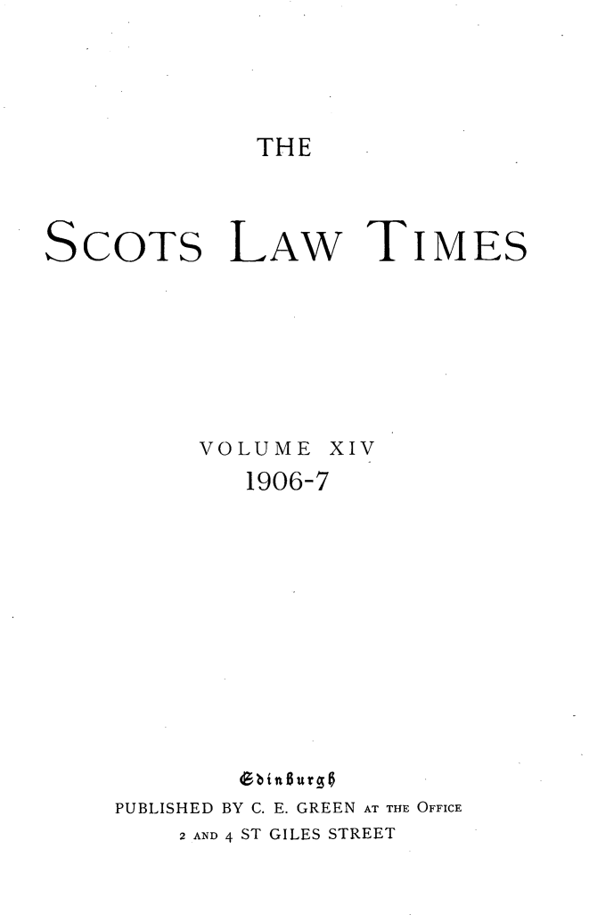 handle is hein.stair/scotlati0015 and id is 1 raw text is: THE

SCOTS LAW TIMES
VOLUME XIV
1906-7
(Bbinlurs
PUBLISHED BY C. E. GREEN AT THE OFFICE
2 AND 4 ST GILES STREET



