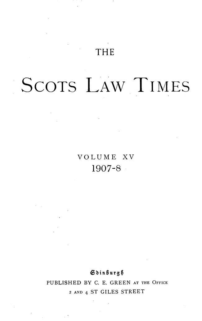 handle is hein.stair/scotlati0017 and id is 1 raw text is: THE

SCOTS

LAW

TIMES

VOLUME
1907-8

XV

G bin 6u rg
PUBLISHED BY C. E. GREEN AT THE OFFICE
2 AND 4 ST GILES STREET


