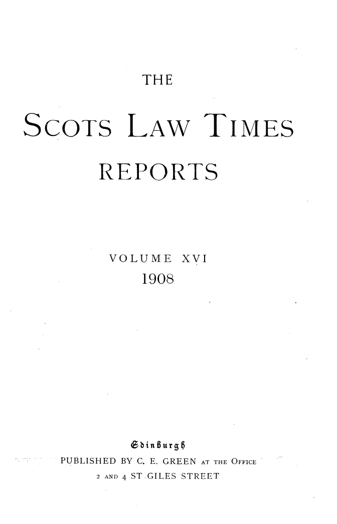 handle is hein.stair/scotlati0018 and id is 1 raw text is: THE

SCOTS LAw TIMES
REPORTS

VOLUME

XVI

1908

PUBLISHED BY C. E. GREEN AT THE OFFICE
2 AND 4 ST.GILES STREET


