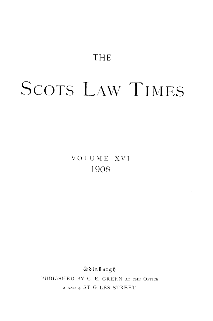 handle is hein.stair/scotlati0019 and id is 1 raw text is: THE

SCOTS LAw TIMES
VOLUME XVI
1908
Gbint~urgo
PUBLISHED BY C. E. GREEN AT THE OFFICE
2 AND 4 ST GILES STREET


